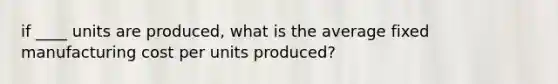 if ____ units are produced, what is the average fixed manufacturing cost per units produced?