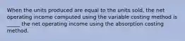 When the units produced are equal to the units sold, the net operating income computed using the variable costing method is _____ the net operating income using the absorption costing method.