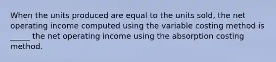 When the units produced are equal to the units sold, the net operating income computed using the variable costing method is _____ the net operating income using the absorption costing method.