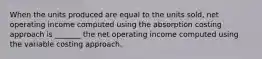 When the units produced are equal to the units sold, net operating income computed using the absorption costing approach is _______ the net operating income computed using the variable costing approach.