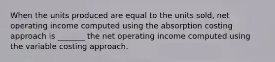 When the units produced are equal to the units sold, net operating income computed using the absorption costing approach is _______ the net operating income computed using the variable costing approach.