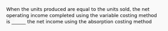 When the units produced are equal to the units sold, the net operating income completed using the variable costing method is ______ the net income using the absorption costing method