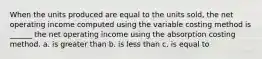 When the units produced are equal to the units sold, the net operating income computed using the variable costing method is ______ the net operating income using the absorption costing method. a. is greater than b. is less than c. is equal to