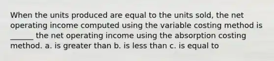 When the units produced are equal to the units sold, the net operating income computed using the variable costing method is ______ the net operating income using the absorption costing method. a. is greater than b. is less than c. is equal to