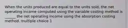 When the units produced are equal to the units sold, the net operating income computed using the variable costing method is ______ the net operating income using the absorption costing method. multiple choice 1