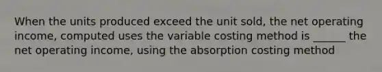 When the units produced exceed the unit sold, the net operating income, computed uses the variable costing method is ______ the net operating income, using the absorption costing method