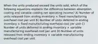 When the units produced exceed the units sold, which of the following equations explains the difference between absorption costing and variable costing net operating income? A) Number of units released from ending inventory × fixed manufacturing overhead cost per unit B) Number of units deferred in ending inventory × fixed manufacturing overhead cost per unit C) Number of units deferred in ending inventory × variable manufacturing overhead cost per unit D) Number of units released from ending inventory × variable manufacturing overhead cost per unit