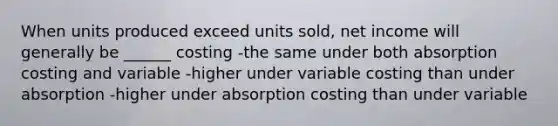 When units produced exceed units sold, net income will generally be ______ costing -the same under both absorption costing and variable -higher under variable costing than under absorption -higher under absorption costing than under variable