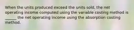 When the units produced exceed the units sold, the net operating income computed using the variable costing method is ______ the net operating income using the absorption costing method.