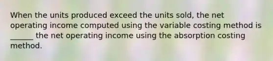 When the units produced exceed the units sold, the net operating income computed using the variable costing method is ______ the net operating income using the absorption costing method.