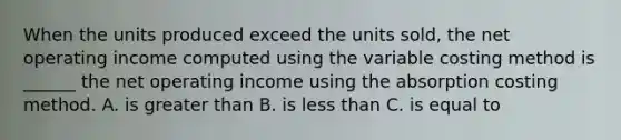 When the units produced exceed the units sold, the net operating income computed using the variable costing method is ______ the net operating income using the absorption costing method. A. is greater than B. is less than C. is equal to