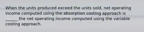 When the units produced exceed the units sold, net operating income computed using the absorption costing approach is ______ the net operating income computed using the variable costing approach.