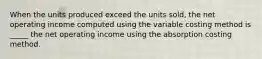 When the units produced exceed the units sold, the net operating income computed using the variable costing method is _____ the net operating income using the absorption costing method.