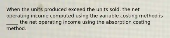 When the units produced exceed the units sold, the net operating income computed using the variable costing method is _____ the net operating income using the absorption costing method.