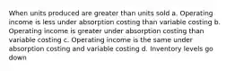 When units produced are greater than units sold a. Operating income is less under absorption costing than variable costing b. Operating income is greater under absorption costing than variable costing c. Operating income is the same under absorption costing and variable costing d. Inventory levels go down