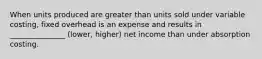 When units produced are greater than units sold under variable costing, fixed overhead is an expense and results in _______________ (lower, higher) net income than under absorption costing.