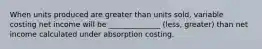 When units produced are greater than units sold, variable costing net income will be ______________ (less, greater) than net income calculated under absorption costing.