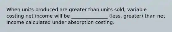 When units produced are greater than units sold, variable costing net income will be _______________ (less, greater) than net income calculated under absorption costing.