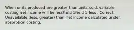 When units produced are greater than units sold, variable costing net income will be lessField 1Field 1 less , Correct Unavailable (less, greater) than net income calculated under absorption costing.