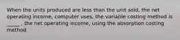 When the units produced are less than the unit sold, the net operating income, computer uses, the variable costing method is _____ , the net operating income, using the absorption costing method