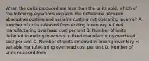 When the units produced are less than the units sold, which of the following equations explains the difference between absorption costing and variable costing net operating income? A. Number of units released from ending inventory × fixed manufacturing overhead cost per unit B. Number of units deferred in ending inventory × fixed manufacturing overhead cost per unit C. Number of units deferred in ending inventory × variable manufacturing overhead cost per unit D. Number of units released from