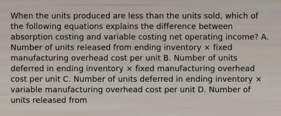 When the units produced are <a href='https://www.questionai.com/knowledge/k7BtlYpAMX-less-than' class='anchor-knowledge'>less than</a> the units sold, which of the following equations explains the difference between absorption costing and variable costing net operating income? A. Number of units released from ending inventory × fixed manufacturing overhead cost per unit B. Number of units deferred in ending inventory × fixed manufacturing overhead cost per unit C. Number of units deferred in ending inventory × variable manufacturing overhead cost per unit D. Number of units released from