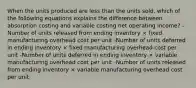 When the units produced are less than the units sold, which of the following equations explains the difference between absorption costing and variable costing net operating income? -Number of units released from ending inventory × fixed manufacturing overhead cost per unit -Number of units deferred in ending inventory × fixed manufacturing overhead cost per unit -Number of units deferred in ending inventory × variable manufacturing overhead cost per unit -Number of units released from ending inventory × variable manufacturing overhead cost per unit