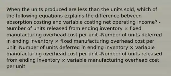 When the units produced are <a href='https://www.questionai.com/knowledge/k7BtlYpAMX-less-than' class='anchor-knowledge'>less than</a> the units sold, which of the following equations explains the difference between absorption costing and variable costing net operating income? -Number of units released from ending inventory × fixed manufacturing overhead cost per unit -Number of units deferred in ending inventory × fixed manufacturing overhead cost per unit -Number of units deferred in ending inventory × variable manufacturing overhead cost per unit -Number of units released from ending inventory × variable manufacturing overhead cost per unit