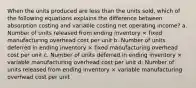 When the units produced are less than the units sold, which of the following equations explains the difference between absorption costing and variable costing net operating income? a. Number of units released from ending inventory × fixed manufacturing overhead cost per unit b. Number of units deferred in ending inventory × fixed manufacturing overhead cost per unit c. Number of units deferred in ending inventory × variable manufacturing overhead cost per unit d. Number of units released from ending inventory × variable manufacturing overhead cost per unit