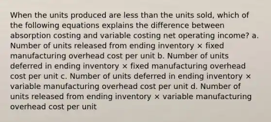 When the units produced are less than the units sold, which of the following equations explains the difference between absorption costing and variable costing net operating income? a. Number of units released from ending inventory × fixed manufacturing overhead cost per unit b. Number of units deferred in ending inventory × fixed manufacturing overhead cost per unit c. Number of units deferred in ending inventory × variable manufacturing overhead cost per unit d. Number of units released from ending inventory × variable manufacturing overhead cost per unit