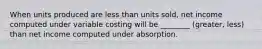 When units produced are less than units sold, net income computed under variable costing will be ________ (greater, less) than net income computed under absorption.