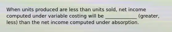 When units produced are less than units sold, net income computed under variable costing will be _____________ (greater, less) than the net income computed under absorption.