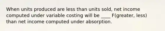 When units produced are less than units sold, net income computed under variable costing will be ____ F(greater, less) than net income computed under absorption.