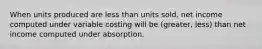 When units produced are less than units sold, net income computed under variable costing will be (greater, less) than net income computed under absorption.