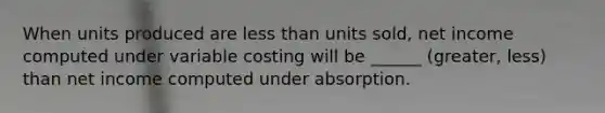 When units produced are less than units sold, net income computed under variable costing will be ______ (greater, less) than net income computed under absorption.