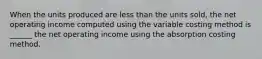 When the units produced are less than the units sold, the net operating income computed using the variable costing method is ______ the net operating income using the absorption costing method.