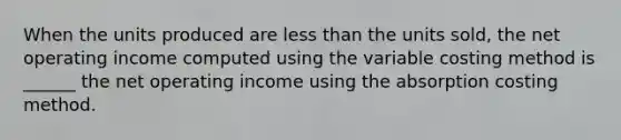 When the units produced are <a href='https://www.questionai.com/knowledge/k7BtlYpAMX-less-than' class='anchor-knowledge'>less than</a> the units sold, the net operating income computed using the variable costing method is ______ the net operating income using the absorption costing method.