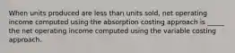 When units produced are less than units sold, net operating income computed using the absorption costing approach is _____ the net operating income computed using the variable costing approach.