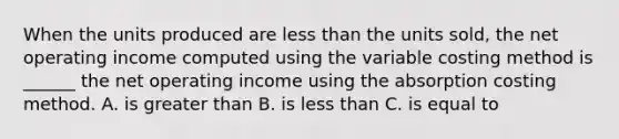 When the units produced are <a href='https://www.questionai.com/knowledge/k7BtlYpAMX-less-than' class='anchor-knowledge'>less than</a> the units sold, the net operating income computed using the variable costing method is ______ the net operating income using the absorption costing method. A. is <a href='https://www.questionai.com/knowledge/ktgHnBD4o3-greater-than' class='anchor-knowledge'>greater than</a> B. is less than C. is equal to