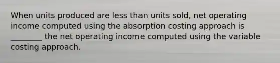 When units produced are less than units sold, net operating income computed using the absorption costing approach is ________ the net operating income computed using the variable costing approach.