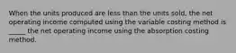 When the units produced are less than the units sold, the net operating income computed using the variable costing method is _____ the net operating income using the absorption costing method.