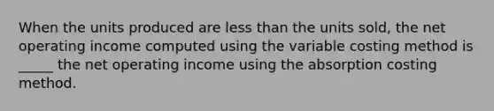 When the units produced are less than the units sold, the net operating income computed using the variable costing method is _____ the net operating income using the absorption costing method.