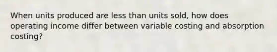 When units produced are less than units sold, how does operating income differ between variable costing and absorption costing?