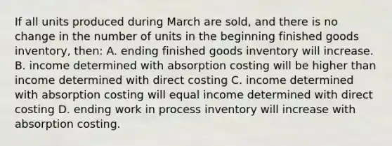 If all units produced during March are sold, and there is no change in the number of units in the beginning finished goods inventory, then: A. ending finished goods inventory will increase. B. income determined with absorption costing will be higher than income determined with direct costing C. income determined with absorption costing will equal income determined with direct costing D. ending work in process inventory will increase with absorption costing.