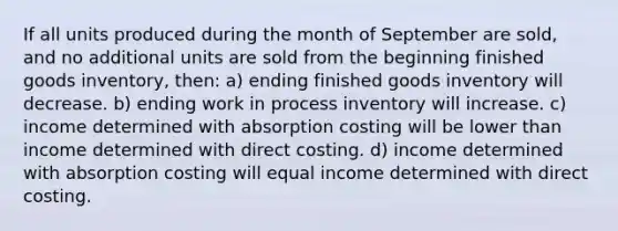 If all units produced during the month of September are sold, and no additional units are sold from the beginning finished goods inventory, then: a) ending finished goods inventory will decrease. b) ending work in process inventory will increase. c) income determined with absorption costing will be lower than income determined with direct costing. d) income determined with absorption costing will equal income determined with direct costing.