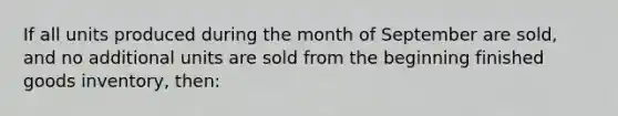 If all units produced during the month of September are sold, and no additional units are sold from the beginning finished goods inventory, then: