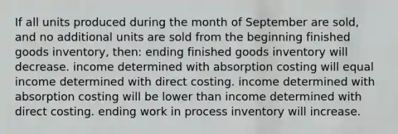 If all units produced during the month of September are sold, and no additional units are sold from the beginning finished goods inventory, then: ending finished goods inventory will decrease. income determined with absorption costing will equal income determined with direct costing. income determined with absorption costing will be lower than income determined with direct costing. ending work in process inventory will increase.