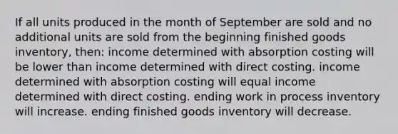 If all units produced in the month of September are sold and no additional units are sold from the beginning finished goods inventory, then: income determined with absorption costing will be lower than income determined with direct costing. income determined with absorption costing will equal income determined with direct costing. ending work in process inventory will increase. ending finished goods inventory will decrease.