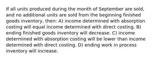 If all units produced during the month of September are sold, and no additional units are sold from the beginning finished goods inventory, then: A) income determined with absorption costing will equal income determined with direct costing. B) ending finished goods inventory will decrease. C) income determined with absorption costing will be lower than income determined with direct costing. D) ending work in process inventory will increase.