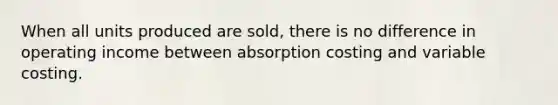 When all units produced are sold, there is no difference in operating income between absorption costing and variable costing.